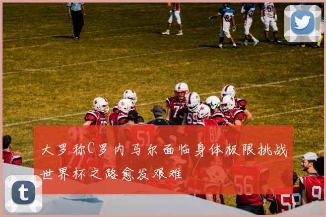 大罗称C罗内马尔面临身体极限挑战世界杯之路愈发艰难