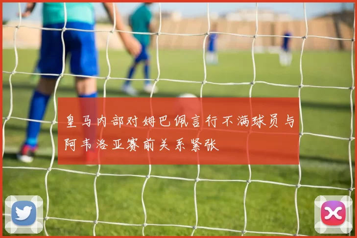 皇马内部对姆巴佩言行不满球员与阿韦洛亚赛前关系紧张