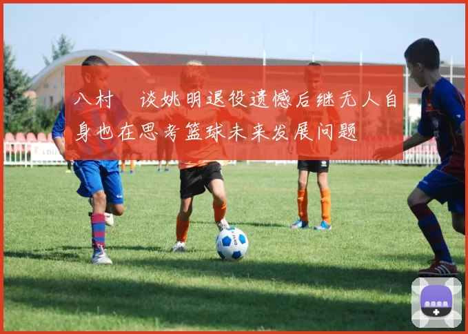 八村塁谈姚明退役遗憾后继无人自身也在思考篮球未来发展问题