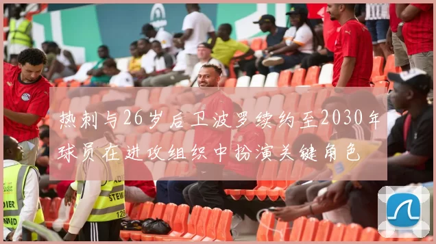 热刺与26岁后卫波罗续约至2030年球员在进攻组织中扮演关键角色