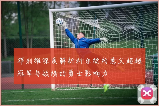 邓利维深度解析科尔续约意义超越冠军与战绩的勇士影响力