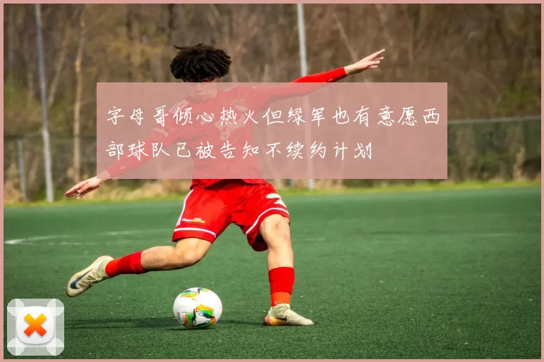 字母哥倾心热火但绿军也有意愿西部球队已被告知不续约计划