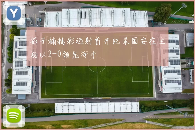茹子楠精彩远射首开纪录国安在主场以2-0领先海牛