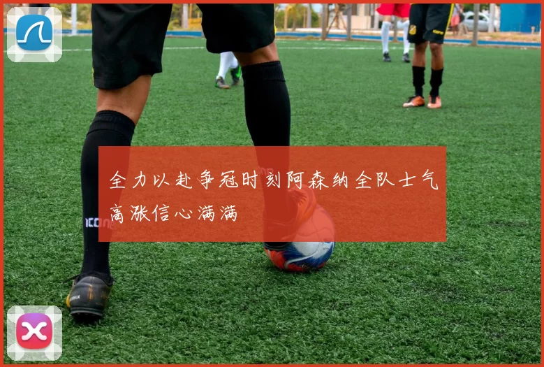 全力以赴争冠时刻阿森纳全队士气高涨信心满满