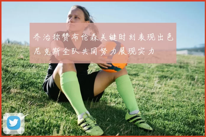 乔治称赞布伦森关键时刻表现出色尼克斯全队共同努力展现实力