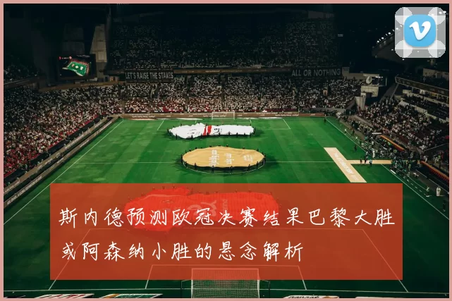 斯内德预测欧冠决赛结果巴黎大胜或阿森纳小胜的悬念解析