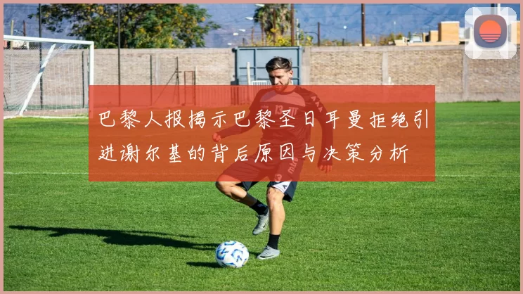 巴黎人报揭示巴黎圣日耳曼拒绝引进谢尔基的背后原因与决策分析