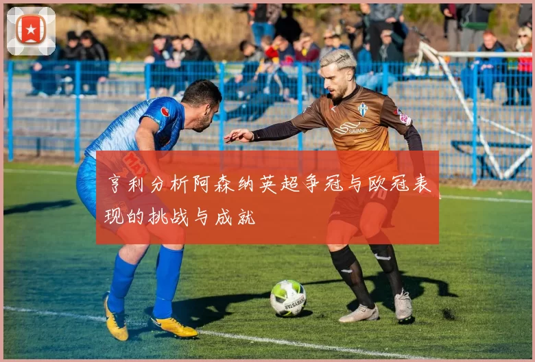 亨利分析阿森纳英超争冠与欧冠表现的挑战与成就