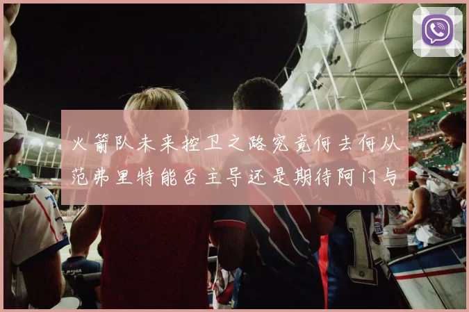 火箭队未来控卫之路究竟何去何从范弗里特能否主导还是期待阿门与谢泼德崛起