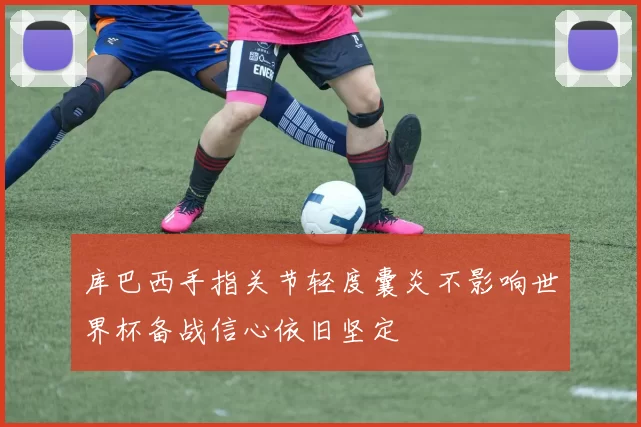 库巴西手指关节轻度囊炎不影响世界杯备战信心依旧坚定