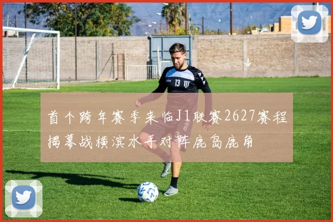 首个跨年赛季来临J1联赛2627赛程揭幕战横滨水手对阵鹿岛鹿角