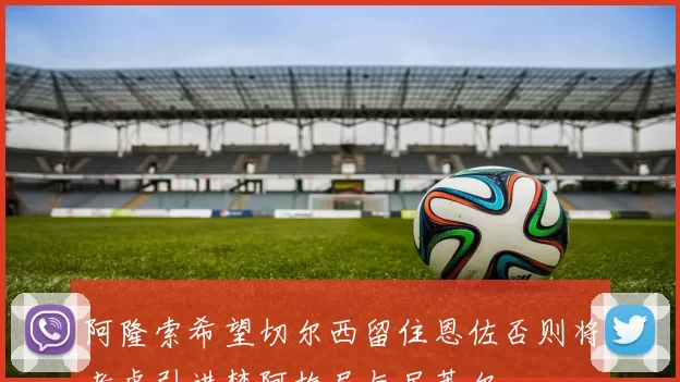 阿隆索希望切尔西留住恩佐否则将考虑引进楚阿梅尼与居莱尔
