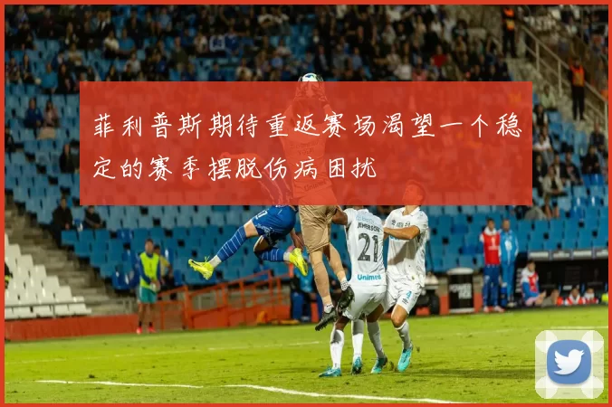 菲利普斯期待重返赛场渴望一个稳定的赛季摆脱伤病困扰