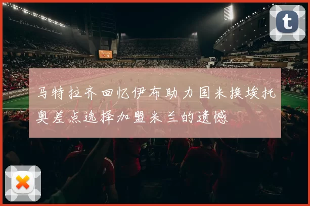 马特拉齐回忆伊布助力国米换埃托奥差点选择加盟米兰的遗憾