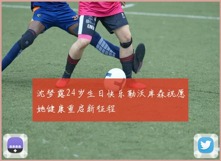 沈梦露24岁生日快乐勒沃库森祝愿她健康重启新征程