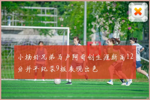 小杨好兄弟马卢阿奇创生涯新高12分并平纪录9板表现出色