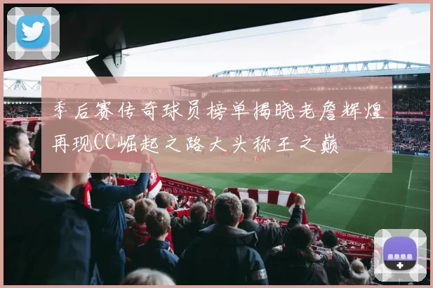 季后赛传奇球员榜单揭晓老詹辉煌再现CC崛起之路大头称王之巅
