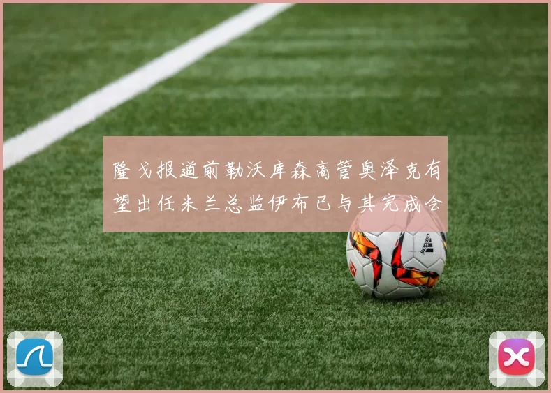 隆戈报道前勒沃库森高管奥泽克有望出任米兰总监伊布已与其完成会面