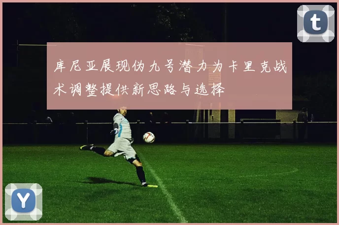 库尼亚展现伪九号潜力为卡里克战术调整提供新思路与选择
