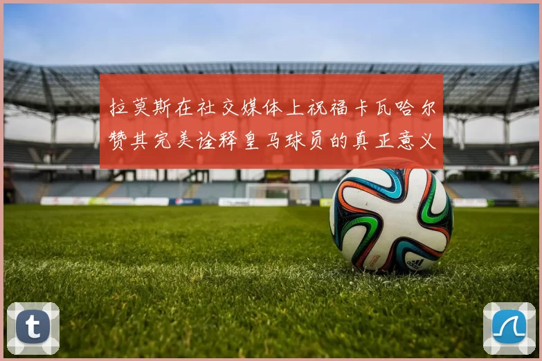 拉莫斯在社交媒体上祝福卡瓦哈尔赞其完美诠释皇马球员的真正意义