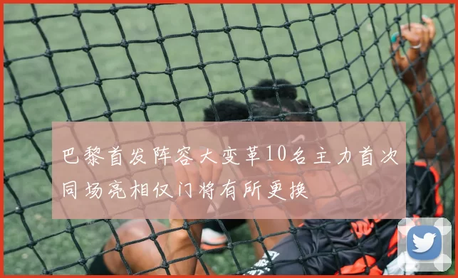 巴黎首发阵容大变革10名主力首次同场亮相仅门将有所更换