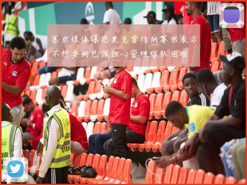塞尔媒体曝恩里克曾对纳赛尔表示不想要姆巴佩担心管理球队困难