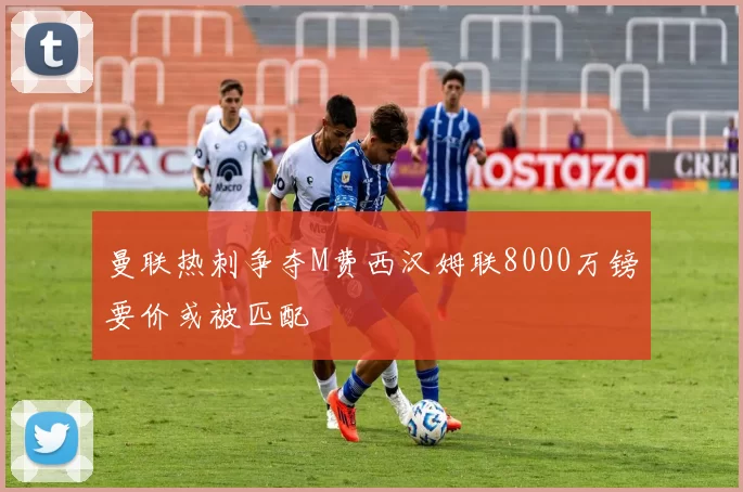 曼联热刺争夺M费西汉姆联8000万镑要价或被匹配