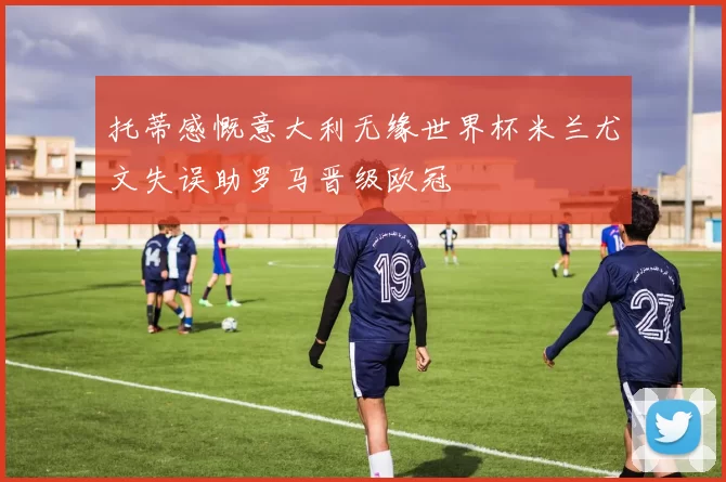 托蒂感慨意大利无缘世界杯米兰尤文失误助罗马晋级欧冠